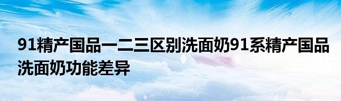 91精产国品一二三区别洗面奶91系精产国品洗面奶功能差异