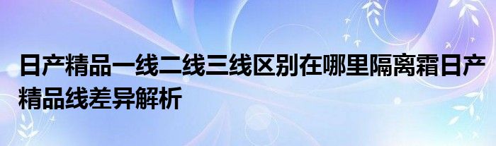 日产精品一线二线三线区别在哪里隔离霜日产精品线差异解析