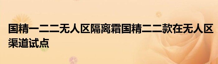 国精一二二无人区隔离霜国精二二款在无人区渠道试点